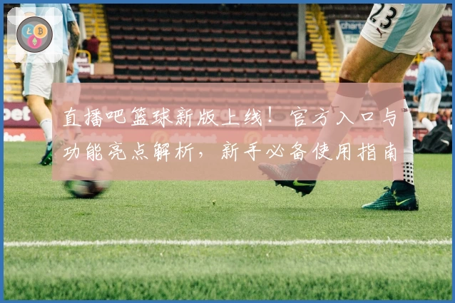 直播吧篮球新版上线！官方入口与功能亮点解析，新手必备使用指南抢先看