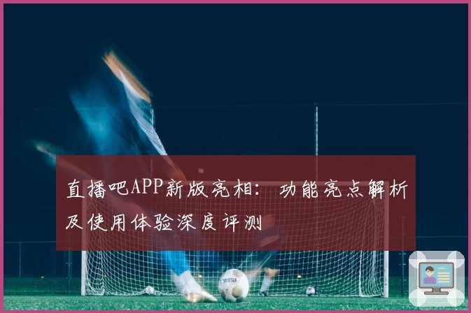 直播吧APP新版亮相：功能亮点解析及使用体验深度评测