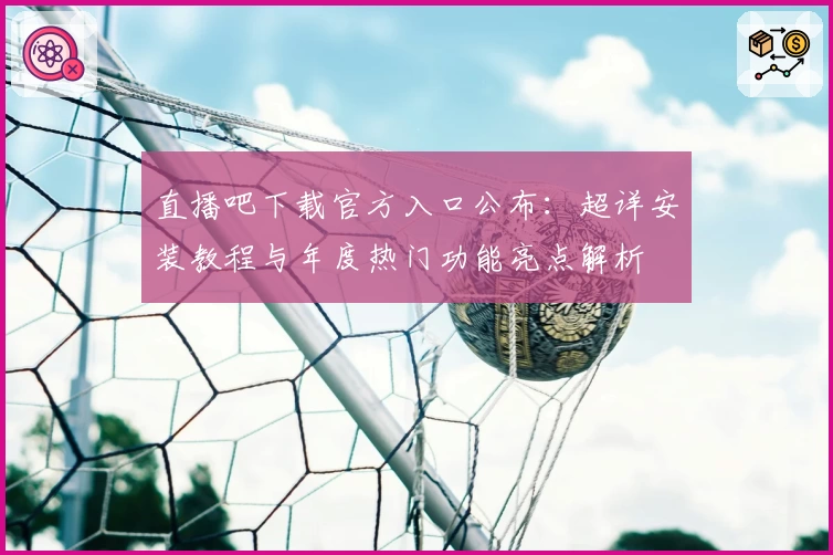 直播吧下载官方入口公布：超详安装教程与年度热门功能亮点解析