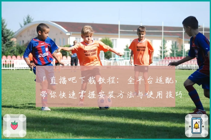 「直播吧下载教程：全平台适配，带你快速掌握安装方法与使用技巧」