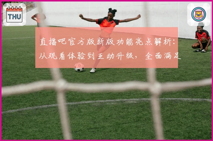 直播吧官方版新版功能亮点解析：从观看体验到互动升级，全面满足你的赛事需求
