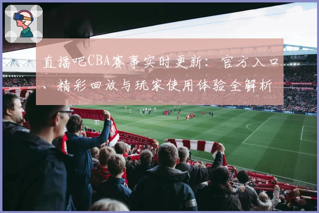直播吧CBA赛事实时更新：官方入口、精彩回放与玩家使用体验全解析