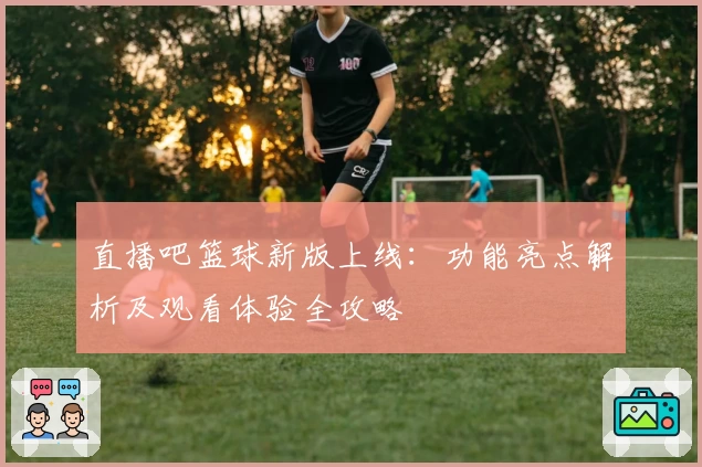 直播吧篮球新版上线：功能亮点解析及观看体验全攻略