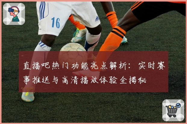 直播吧热门功能亮点解析：实时赛事推送与高清播放体验全揭秘