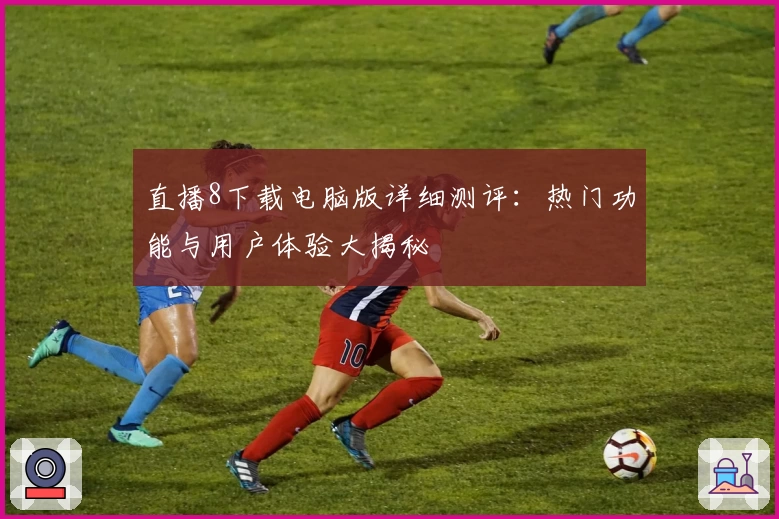 直播8下载电脑版详细测评:热门功能与用户体验大揭秘