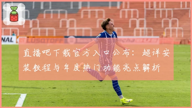 直播吧下载官方入口公布：超详安装教程与年度热门功能亮点解析