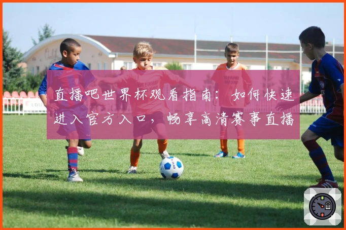 直播吧世界杯观看指南:如何快速进入官方入口,畅享高清赛事直播体验