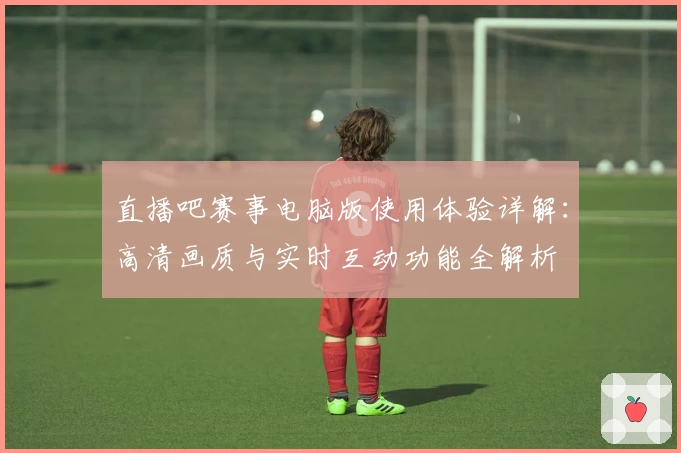 直播吧赛事电脑版使用体验详解：高清画质与实时互动功能全解析
