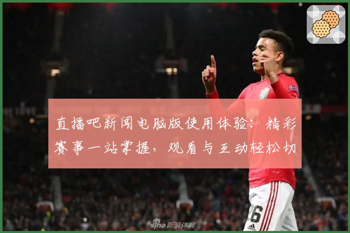 直播吧新闻电脑版使用体验：精彩赛事一站掌握，观看与互动轻松切换