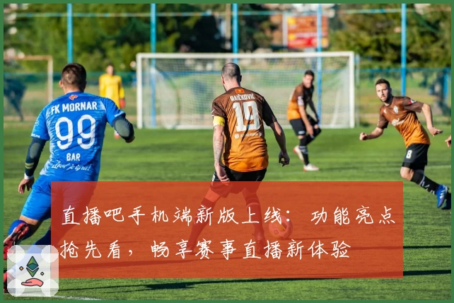 直播吧手机端新版上线：功能亮点抢先看，畅享赛事直播新体验